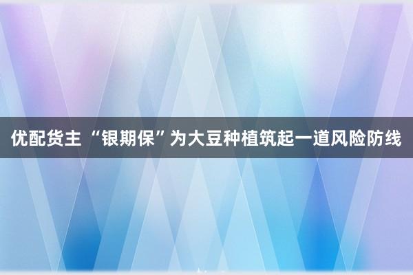 优配货主 “银期保”为大豆种植筑起一道风险防线