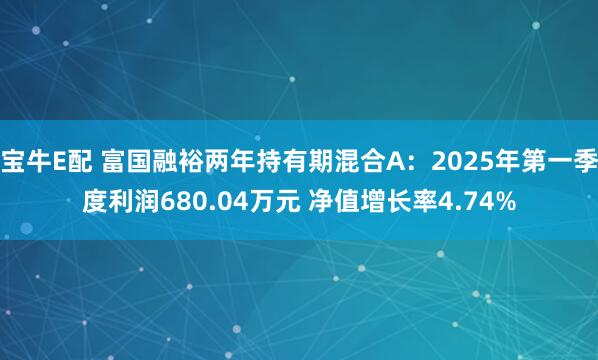 宝牛E配 富国融裕两年持有期混合A:2025年第一季度利润680.04万元 净值增长率4.74%