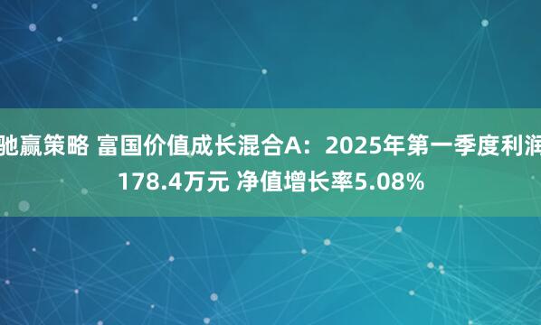 驰赢策略 富国价值成长混合A：2025年第一季度利润178.4万元 净值增长率5.08%