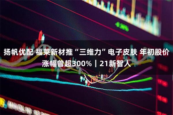 扬帆优配 福莱新材推“三维力”电子皮肤 年初股价涨幅曾超300%|21新智人