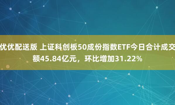 优优配送版 上证科创板50成份指数ETF今日合计成交额45.84亿元,环比增加31.22%