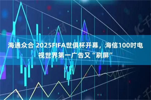 海通众合 2025FIFA世俱杯开幕,海信100吋电视世界第一广告又“刷屏”