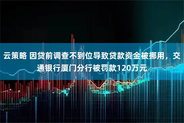 云策略 因贷前调查不到位导致贷款资金被挪用,交通银行厦门分行被罚款120万元