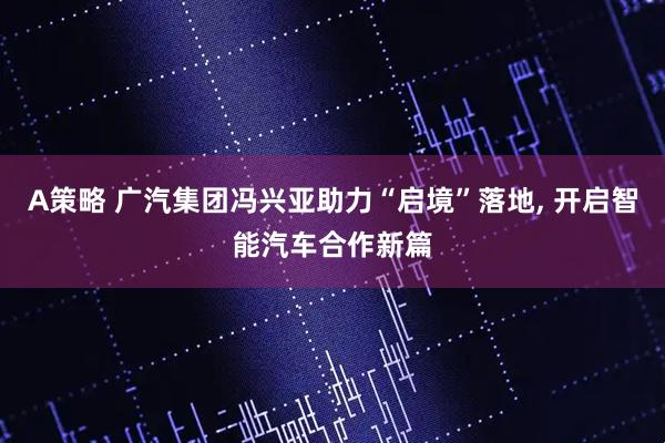 A策略 广汽集团冯兴亚助力“启境”落地, 开启智能汽车合作新篇