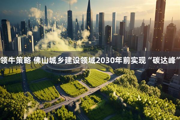 领牛策略 佛山城乡建设领域2030年前实现“碳达峰”