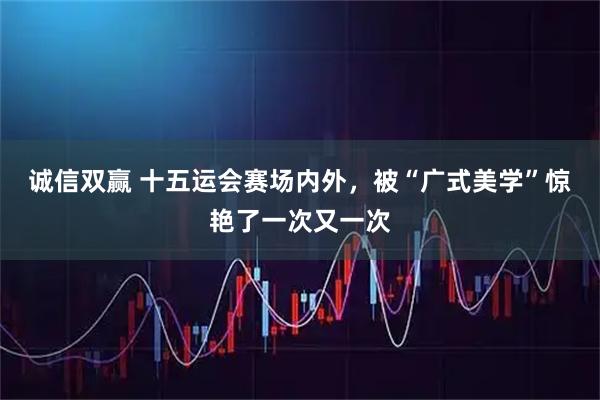 诚信双赢 十五运会赛场内外,被“广式美学”惊艳了一次又一次