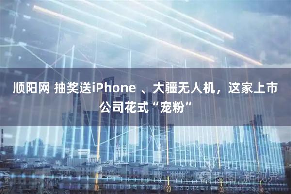 顺阳网 抽奖送iPhone 、大疆无人机,这家上市公司花式“宠粉”