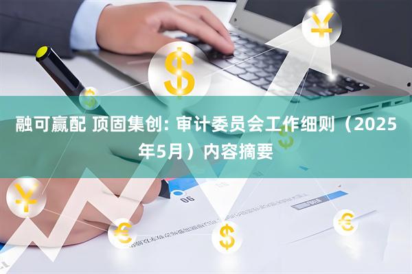 融可赢配 顶固集创: 审计委员会工作细则（2025年5月）内容摘要
