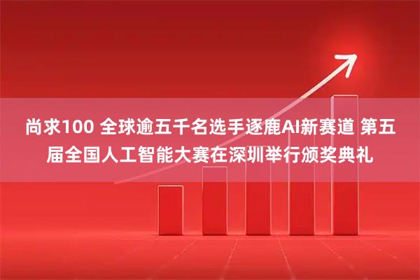 尚求100 全球逾五千名选手逐鹿AI新赛道 第五届全国人工智能大赛在深圳举行颁奖典礼
