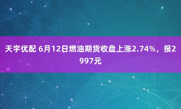 天宇优配 6月12日燃油期货收盘上涨2.74%,报2997元