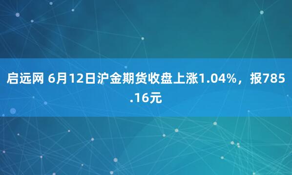 启远网 6月12日沪金期货收盘上涨1.04%，报785.16元