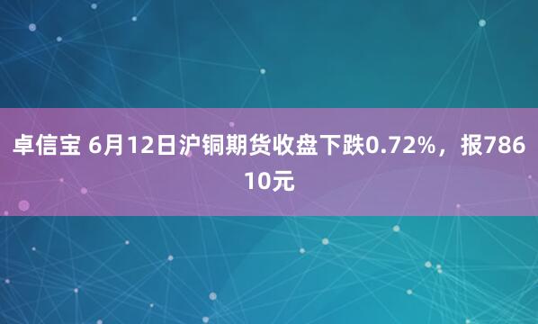 卓信宝 6月12日沪铜期货收盘下跌0.72%,报78610元