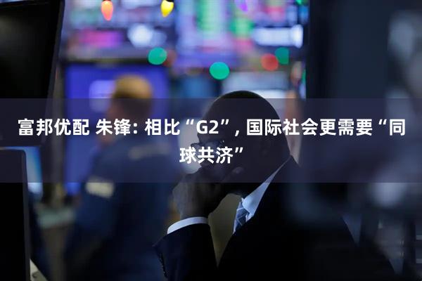 富邦优配 朱锋: 相比“G2”, 国际社会更需要“同球共济”